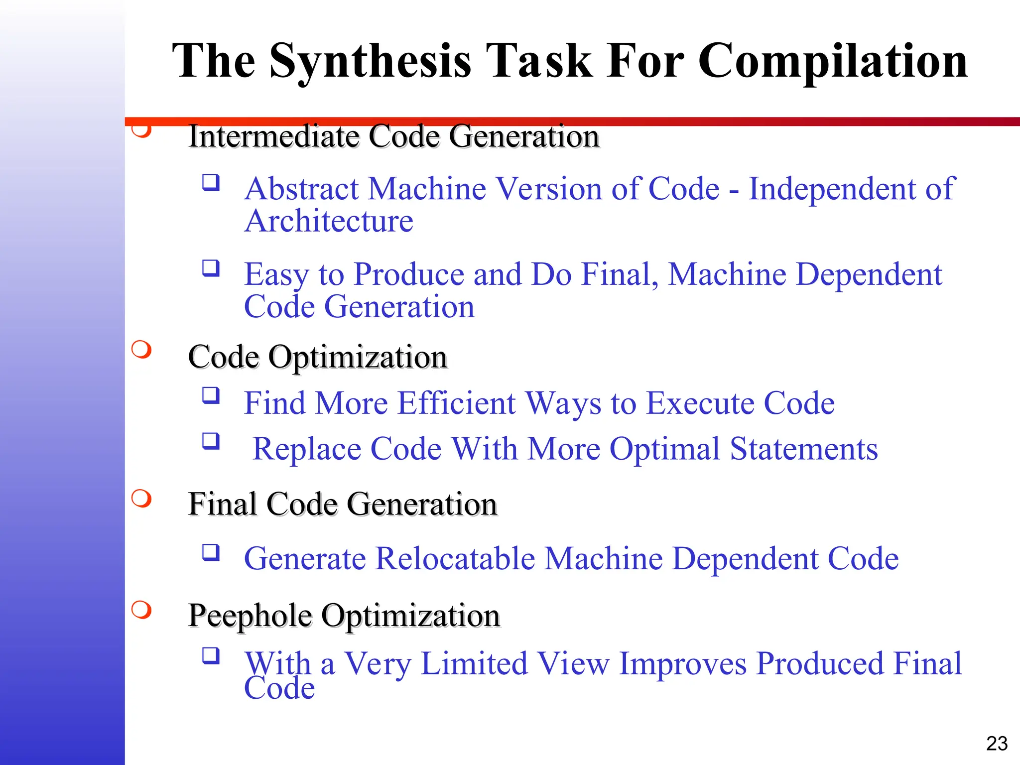 23 The Synthesis Task For Compilation  Intermediate Code Generation Intermediate Code Generation  Abstract Machine Version of Code - Independent of Architecture  Easy to Produce and Do Final, Machine Dependent Code Generation  Code Optimization Code Optimization  Find More Efficient Ways to Execute Code  Replace Code With More Optimal Statements  Final Code Generation Final Code Generation  Generate Relocatable Machine Dependent Code  Peephole Optimization Peephole Optimization  With a Very Limited View Improves Produced Final Code 