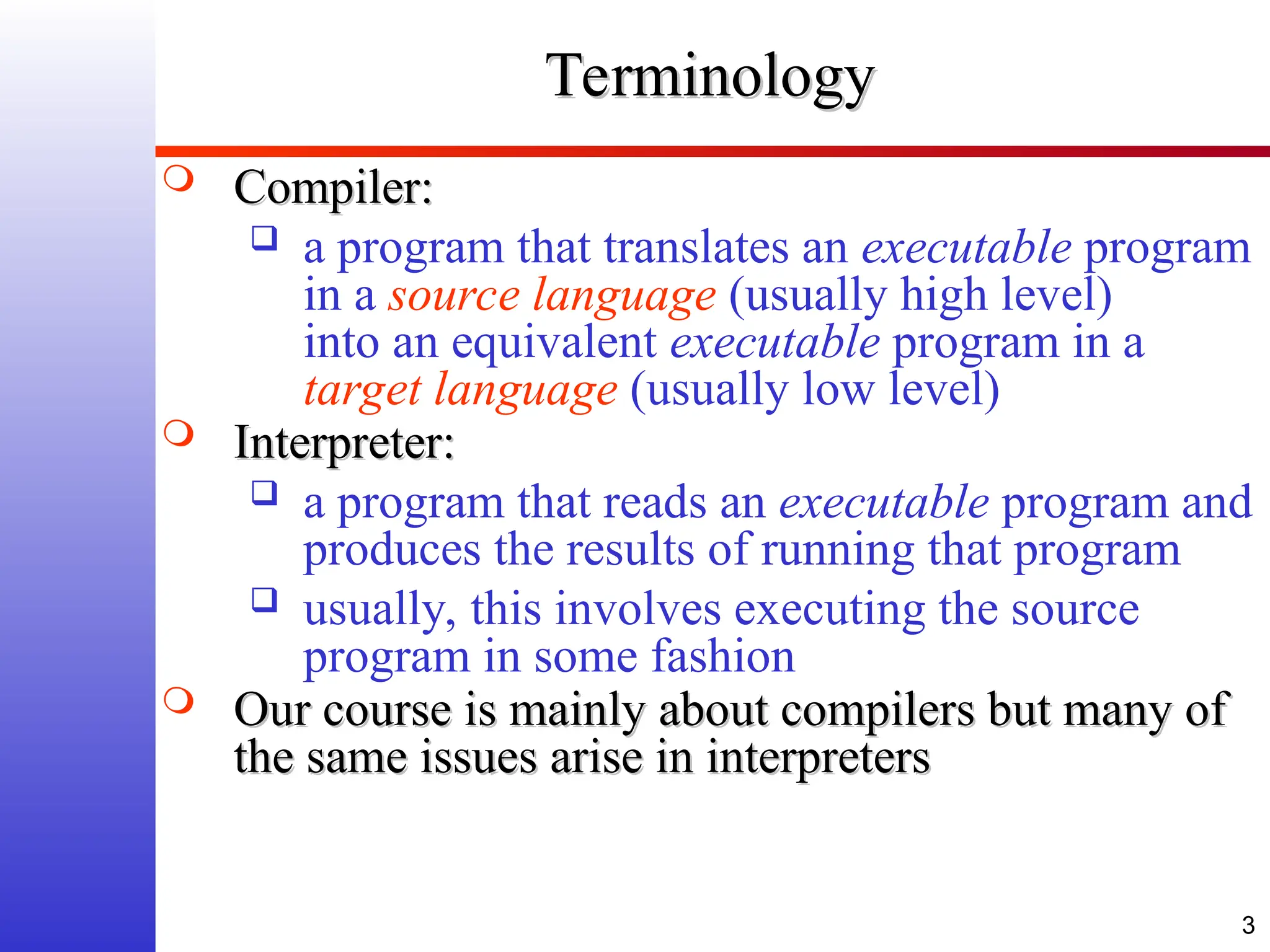 3 Terminology Terminology  Compiler: Compiler:  a program that translates an executable program in a source language (usually high level) into an equivalent executable program in a target language (usually low level)  Interpreter: Interpreter:  a program that reads an executable program and produces the results of running that program  usually, this involves executing the source program in some fashion  Our course is mainly about compilers but many of Our course is mainly about compilers but many of the same issues arise in interpreters the same issues arise in interpreters 
