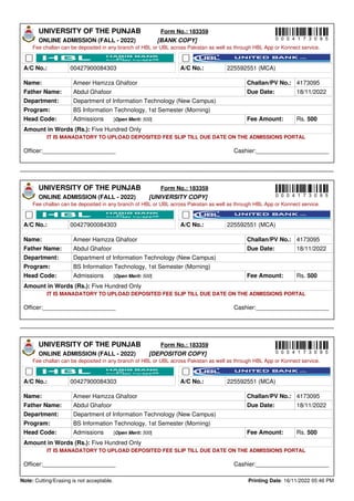 UNIVERSITY OF THE PUNJAB Form No.: 183359
ONLINE ADMISSION (FALL - 2022) [BANK COPY]
Fee challan can be deposited in any branch of HBL or UBL across Pakistan as well as through HBL App or Konnect service.
A/C No.: 00427900084303 A/C No.: 225592551 (MCA)
Name: Ameer Hamzza Ghafoor Challan/PV No.: 4173095
Father Name: Abdul Ghafoor Due Date: 18/11/2022
Department: Department of Information Technology (New Campus)
Program: BS Information Technology, 1st Semester (Morning)
Head Code: Admissions [Open Merit: 500] Fee Amount: Rs. 500
Amount in Words (Rs.): Five Hundred Only
IT IS MANADATORY TO UPLOAD DEPOSITED FEE SLIP TILL DUE DATE ON THE ADMISSIONS PORTAL
Officer:______________________ Cashier:______________________
UNIVERSITY OF THE PUNJAB Form No.: 183359
ONLINE ADMISSION (FALL - 2022) [UNIVERSITY COPY]
Fee challan can be deposited in any branch of HBL or UBL across Pakistan as well as through HBL App or Konnect service.
A/C No.: 00427900084303 A/C No.: 225592551 (MCA)
Name: Ameer Hamzza Ghafoor Challan/PV No.: 4173095
Father Name: Abdul Ghafoor Due Date: 18/11/2022
Department: Department of Information Technology (New Campus)
Program: BS Information Technology, 1st Semester (Morning)
Head Code: Admissions [Open Merit: 500] Fee Amount: Rs. 500
Amount in Words (Rs.): Five Hundred Only
IT IS MANADATORY TO UPLOAD DEPOSITED FEE SLIP TILL DUE DATE ON THE ADMISSIONS PORTAL
Officer:______________________ Cashier:______________________
UNIVERSITY OF THE PUNJAB Form No.: 183359
ONLINE ADMISSION (FALL - 2022) [DEPOSITOR COPY]
Fee challan can be deposited in any branch of HBL or UBL across Pakistan as well as through HBL App or Konnect service.
A/C No.: 00427900084303 A/C No.: 225592551 (MCA)
Name: Ameer Hamzza Ghafoor Challan/PV No.: 4173095
Father Name: Abdul Ghafoor Due Date: 18/11/2022
Department: Department of Information Technology (New Campus)
Program: BS Information Technology, 1st Semester (Morning)
Head Code: Admissions [Open Merit: 500] Fee Amount: Rs. 500
Amount in Words (Rs.): Five Hundred Only
IT IS MANADATORY TO UPLOAD DEPOSITED FEE SLIP TILL DUE DATE ON THE ADMISSIONS PORTAL
Officer:______________________ Cashier:______________________
Note: Cutting/Erasing is not acceptable. Printing Date: 16/11/2022 05:46 PM
0 0 0 4 1 7 3 0 9 5
0 0 0 4 1 7 3 0 9 5
0 0 0 4 1 7 3 0 9 5
Powered by TCPDF (www.tcpdf.org)
 