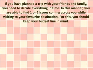 If you have planned a trip with your friends and family,
you need to decide everything in time. In this manner, you
   are able to find 1 or 2 issues coming across you while
 visiting to your favourite destination. For this, you should
               keep your budget line in mind.
 