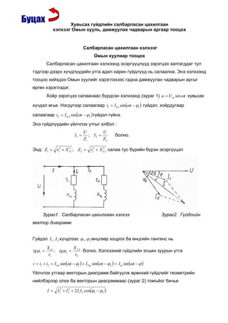 Õóâüñàõ ã¿éäëèéí ñàëáàðëàñàí öàõèëãààí
             õýëõýýã Îìûí õóóëü, äàìæóóëàõ ÷àäâàðûí àðãààð òîîöîõ


                                   Салбарласан цахилгаан хэлхээг
                                         Омын хуулиар тооцох
         Салбарласан цахилгаан хэлхээнд эсэргүүцлүүд зэрэгцээ залгагддаг тул
тэдгээр дээрх хүчдлүүдийн утга адил харин гүйдлүүд нь салаална. Энэ хэлхээнд
тооцоо хийхдээ Омын хуулийг хэрэглэхээс гадна дамжуулах чадварын аргыг
өргөн хэрэглэдэг.
         Хоёр зэрэгцээ салаанаас бүрдсэн хэлхээнд (эураг 1) u = U m sin ωt хувьсах

хүчдэл өгье. Нэгдүгээр салаагаар i1 = I m1 sin (ωt − ϕ1 ) гүйдэл, хоёрдугаар

салаагаар i2 = I m 2 sin (ωt − ϕ 2 ) гүйдэл гүйнэ.

Энэ гүйдлүүдийн үйлчлэх утгыг олбол :
                                   U         U
                            I1 =      ; I2 =            болно.
                                   Z1        Z2

Энд: Z1 = r22 + X L1 ; Z 2 = r22 + X L 2 салаа тус бүрийн бүрэн эсэргүүцэл
                  2                  2




      Зураг1. Салбарласан цахилгаан хэлхээ                                     Зураг2. Гүйдлийн
вектор диаграмм


Гүйдэл I1 , I 2 хүчдлээс ϕ1 , ϕ 2 өнцгөөр хоцрох ба өнцгийн тангенс нь
         X L1          X
tgϕ1 =        ; tgϕ 2 = L 2 болно. Хэлхээний гүйдлийн эгшин зуурын утга
          r1            r2

i = i1 + i2 = I1m sin (ωt − ϕ1 ) + I 2 m sin (ωt − ϕ 2 ) = I m sin (ωt − ϕ )

Үйлчлэх утгаар векторын диаграмм байгуулж өрөнхий гүйдлийг геометрийн
нийлбэрээр олох ба векторын диаграммаас (зураг 2) томъёог бичье

         I = I12 + I 2 + 2 I1I 2 cos(ϕ1 − ϕ 2 )
                     2
 