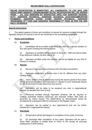 RECRUITMENT RALLY NOTIFICATION
Special Instructions
1. The salient aspects of terms and conditions of service for persons enrolled through the
Agnipath Scheme for service in the IA are mentioned in the succeeding paragraphs.
2. Terms and Conditions.
(a) Enrolment.
(i) Candidates will be enrolled under Army Act 1950 for a service duration of
four (04) years including the training period.
(ii) Agniveers so enrolled will be subject to Army Act, 1950 and will be liable
to go wherever ordered, by land, sea or air.
(iii) Agniveers enrolled under the scheme, will not be eligible for any kind of
Pension or Gratuity.
(b) Service.
(i) Service of Agniveers will commence from the date of enrolment.
(ii) Agniveers would form a distinct rank in the IA, different from any other
existing ranks.
(iii) Leave, Uniform, Pay & Allowances during the service period of four years
will be governed by orders and instructions in respect of such individuals issued
by the Government of India (GoI) from time to time.
(iv) Agniveeers will be liable to be assigned any duty in organisational
interest, as decided from time to time.
(v) Personnel enrolled through Agniveers Scheme, will be required to
undergo periodical medical check-ups and physical/ written/ field tests as
governed by orders issued. The performance so demonstrated would be
considered for subsequent offer for enrolment in the Regular Cadre.
(vi) Agniveers can be posted to any regiment/unit and can be further
transferred in organisational interest.
(c) Discharge.
(i) All Agniveers will be discharged on completion of four years of service.
(ii) On discharge after completion of four years, Agniveers will be paid a
‘Seva Nidhi’ package to enable them to return to the society for pursuing
employment in other sectors.
ONLINE REGISTRATION IS MANDATORY. ALL CANDIDATES TO LOG INTO JOIN
INDIAN ARMY WEBSITE (JOININDIANARMY.NIC.IN). REGISTRATION WILL BE OPENED
FROM JUL 2022 ONWARDS BY RESPECTIVE AROs FOR AGNIVEER GENERAL
DUTY, AGNIVEER TECHNICAL, AGNIVEER TECHNICAL (AVIATION/AMMUNITION
EXAMINER), AGNIVEER CLERK/ STORE KEEPER TECHNICAL, AGNIVEER
TRADESMAN 10TH PASS AND AGNIVEER TRADESMAN 8TH PASS AS PER THE ARO
RALLY SCHEDULE
 