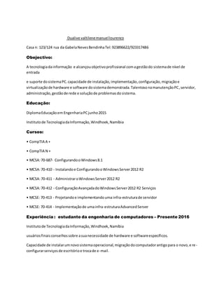 Dualive valtilenemanuellourenco
Casa n: 123/124 rua da GabelaNevesBendinhaTel:923896622/923317486
Obejectivo:
A tecnologiadainformação e alcançouobjetivoprofissional comagestãodo sistemade nível de
entrada
e suporte dosistemaPC.capacidade de instalação,implementação,configuração,migraçãoe
virtualizaçãode hardware e software dosistemademonstrada.TalentosonamanutençãoPC,servidor,
administração,gestãode rede e soluçãode problemasdosistema.
Educação:
DiplomaEducaçãoem EngenhariaPCjunho2015
Institutode TecnologiadaInformação,Windhoek,Namíbia
Cursos:
• CompTIA A +
• CompTIA N +
• MCSA:70-687- Configurandoo Windows8.1
• MCSA:70-410 - Instalandoe ConfigurandooWindowsServer2012 R2
• MCSA:70-411 - AdministraroWindowsServer2012 R2
• MCSA:70-412 - ConfiguraçãoAvançadadoWindowsServer2012 R2 Serviços
• MCSE: 70-413 - Projetandoe implementandouma infra-estruturade servidor
• MCSE: 70-414 - Implementaçãode umainfra-estruturaAdvancedServer
Experiência : estudante da engenharia de computadores – Presente 2016
Institutode TecnologiadaInformação,Windhoek,Namíbia
usuáriosfinaisconselhossobre asuanecessidade de hardware e softwareespecíficos.
Capacidade de instalarumnovosistemaoperacional,migraçãodocomputadorantigopara o novo,e re-
configurarserviçosde escritórioe trocade e-mail.
 