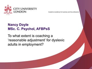 Academic excellence for business and the professions
Nancy Doyle
MSc. C. Psychol, AFBPsS
To what extent is coaching a
‘reasonable adjustment’ for dyslexic
adults in employment?
 