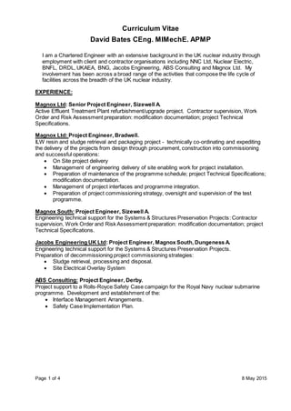 Page 1 of 4 8 May 2015
Curriculum Vitae
David Bates CEng. MIMechE. APMP
I am a Chartered Engineer with an extensive background in the UK nuclear industry through
employment with client and contractor organisations including NNC Ltd, Nuclear Electric,
BNFL, DRDL, UKAEA, BNG, Jacobs Engineering, ABS Consulting and Magnox Ltd. My
involvement has been across a broad range of the activities that compose the life cycle of
facilities across the breadth of the UK nuclear industry.
EXPERIENCE:
Magnox Ltd: Senior Project Engineer, Sizewell A.
Active Effluent Treatment Plant refurbishment/upgrade project. Contractor supervision, Work
Order and Risk Assessment preparation: modification documentation; project Technical
Specifications.
Magnox Ltd: Project Engineer, Bradwell.
ILW resin and sludge retrieval and packaging project - technically co-ordinating and expediting
the delivery of the projects from design through procurement, construction into commissioning
and successful operations:
 On Site project delivery
 Management of engineering delivery of site enabling work for project installation.
 Preparation of maintenance of the programme schedule; project Technical Specifications;
modification documentation.
 Management of project interfaces and programme integration.
 Preparation of project commissioning strategy, oversight and supervision of the test
programme.
Magnox South: Project Engineer, Sizewell A.
Engineering technical support for the Systems & Structures Preservation Projects: Contractor
supervision, Work Order and Risk Assessment preparation: modification documentation; project
Technical Specifications.
Jacobs Engineering UK Ltd: Project Engineer, Magnox South, Dungeness A.
Engineering technical support for the Systems & Structures Preservation Projects.
Preparation of decommissioning project commissioning strategies:
 Sludge retrieval, processing and disposal.
 Site Electrical Overlay System
ABS Consulting: Project Engineer, Derby.
Project support to a Rolls-Royce Safety Case campaign for the Royal Navy nuclear submarine
programme. Development and establishment of the:
 Interface Management Arrangements.
 Safety Case Implementation Plan.
 