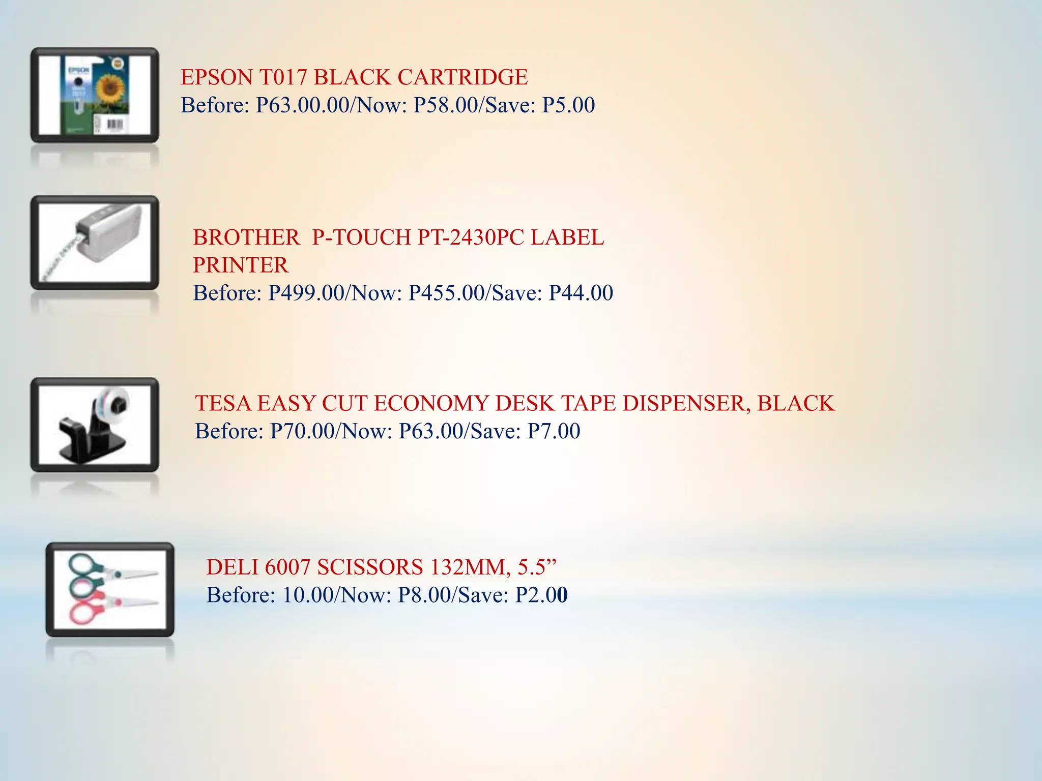 EPSON T017 BLACK CARTRIDGE
Before: P63.00.00/Now: P58.00/Save: P5.00
BROTHER P-TOUCH PT-2430PC LABEL
PRINTER
Before: P499.00/Now: P455.00/Save: P44.00
TESA EASY CUT ECONOMY DESK TAPE DISPENSER, BLACK
Before: P70.00/Now: P63.00/Save: P7.00
DELI 6007 SCISSORS 132MM, 5.5”
Before: 10.00/Now: P8.00/Save: P2.00
 