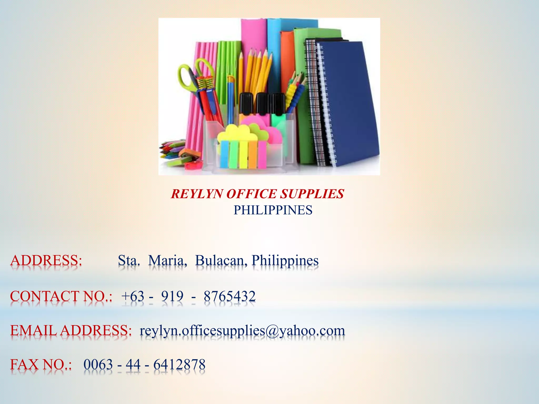 ADDRESS: Sta. Maria, Bulacan, Philippines
CONTACT NO.: +63 - 919 - 8765432
EMAIL ADDRESS: reylyn.officesupplies@yahoo.com
FAX NO.: 0063 - 44 - 6412878
REYLYN OFFICE SUPPLIES
PHILIPPINES
 
