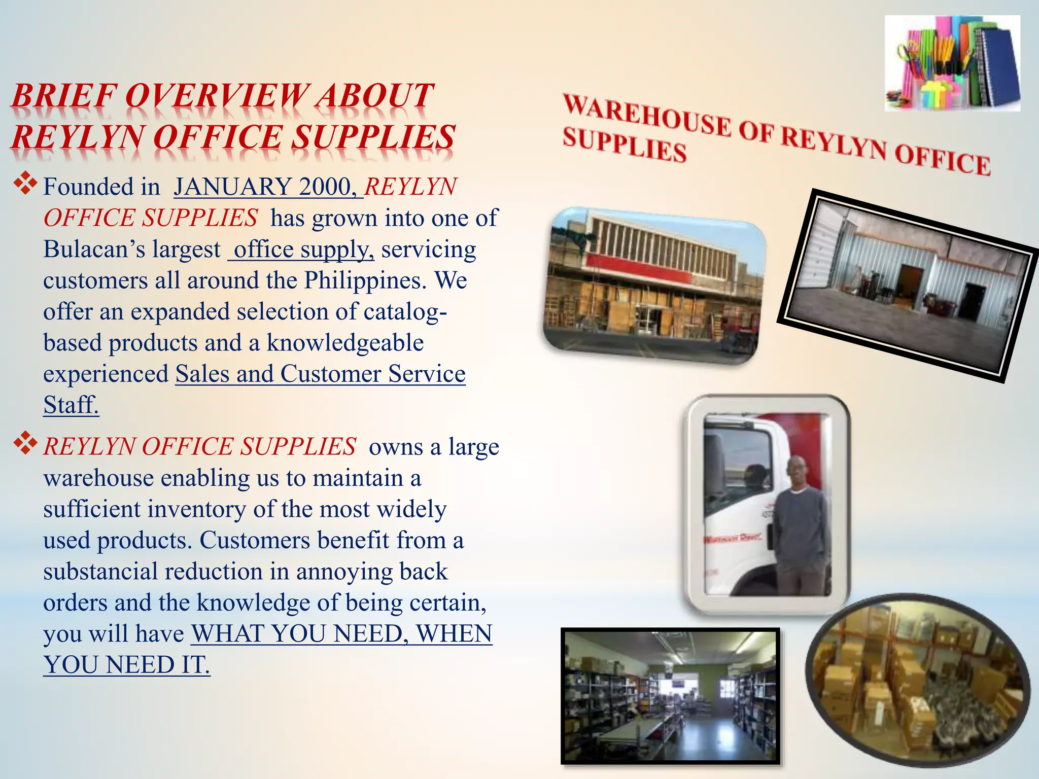 BRIEF OVERVIEW ABOUT
REYLYN OFFICE SUPPLIES
Founded in JANUARY 2000, REYLYN
OFFICE SUPPLIES has grown into one of
Bulacan’s largest office supply, servicing
customers all around the Philippines. We
offer an expanded selection of catalog-
based products and a knowledgeable
experienced Sales and Customer Service
Staff.
REYLYN OFFICE SUPPLIES owns a large
warehouse enabling us to maintain a
sufficient inventory of the most widely
used products. Customers benefit from a
substancial reduction in annoying back
orders and the knowledge of being certain,
you will have WHAT YOU NEED, WHEN
YOU NEED IT.
 
