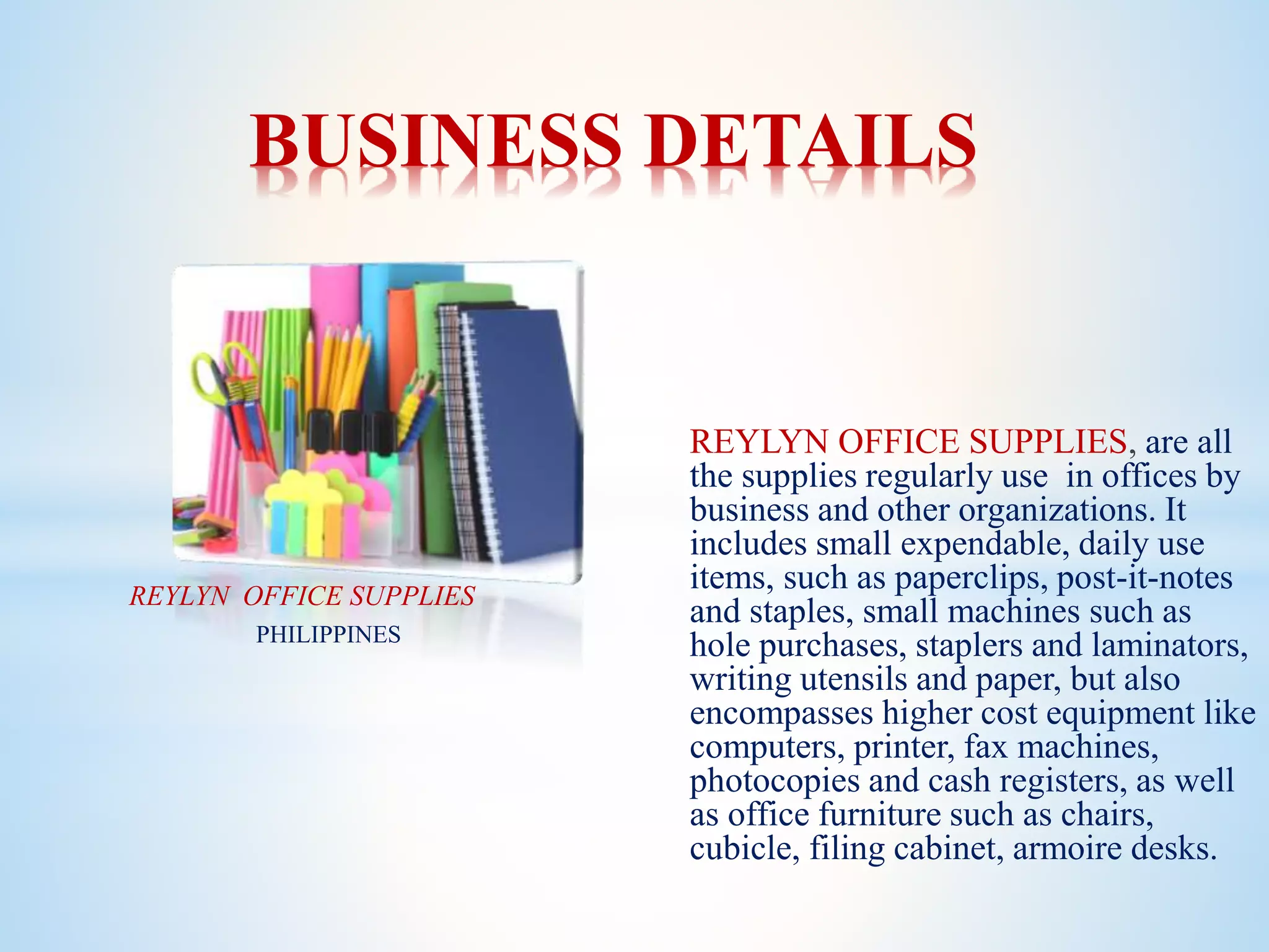 REYLYN OFFICE SUPPLIES, are all
the supplies regularly use in offices by
business and other organizations. It
includes small expendable, daily use
items, such as paperclips, post-it-notes
and staples, small machines such as
hole purchases, staplers and laminators,
writing utensils and paper, but also
encompasses higher cost equipment like
computers, printer, fax machines,
photocopies and cash registers, as well
as office furniture such as chairs,
cubicle, filing cabinet, armoire desks.
BUSINESS DETAILS
REYLYN OFFICE SUPPLIES
PHILIPPINES
 