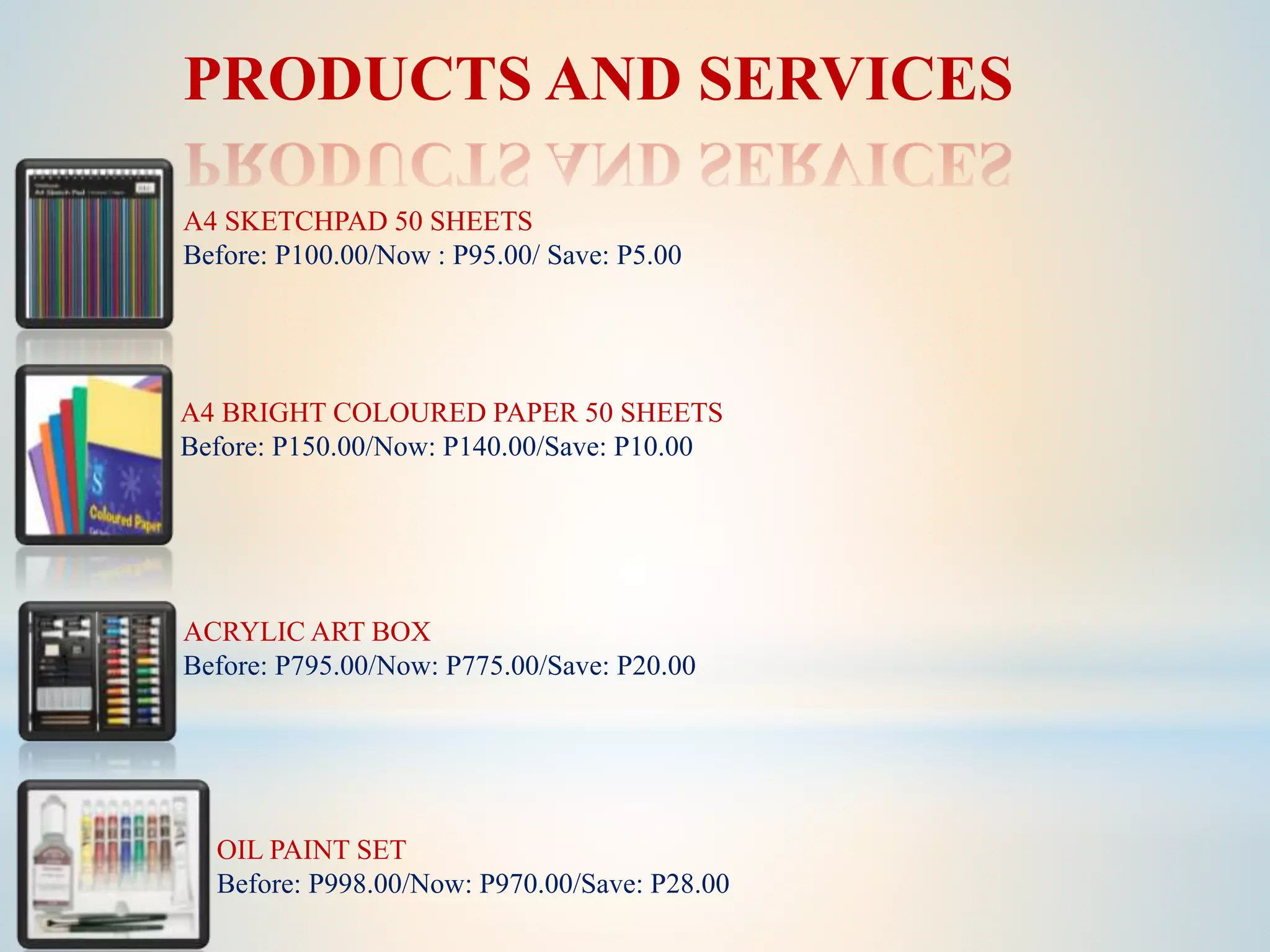 PRODUCTS AND SERVICES
A4 SKETCHPAD 50 SHEETS
Before: P100.00/Now : P95.00/ Save: P5.00
A4 BRIGHT COLOURED PAPER 50 SHEETS
Before: P150.00/Now: P140.00/Save: P10.00
ACRYLIC ART BOX
Before: P795.00/Now: P775.00/Save: P20.00
OIL PAINT SET
Before: P998.00/Now: P970.00/Save: P28.00
 