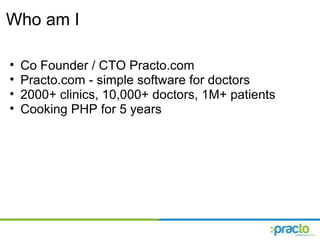Who am I Co Founder / CTO Practo.com Practo.com - simple software for doctors 2000+ clinics, 10,000+ doctors, 1M+ patients  Cooking PHP for 5 years 