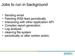Jobs to run in background Sending email Fetching RSS feed periodically Interacting with other application API Complex report generation Log analysis cleaning file system periodically or after certain action. 