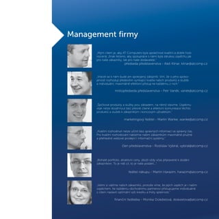 „Mým cílem je, aby AT Computers byla společnost kvalitní a dobře hod-
nocená. Jinak řečeno, aby spolupráce s námi byla zárukou úspěchu jak
pro naše zákazníky, tak pro naše dodavatele.“
„Vracet se k nám bude jen spokojený zákazník. Vím, že o jeho spoko-
jenosti rozhodují především vynikající kvalita našich produktů a služeb
a individuální, maximálně efektivní přístup ke každému z nich.“
„Špičkové produkty a služby jsou základem, na němž stavíme. Úspěchu
však nelze dosáhnout bez přesně cílené a efektivní komunikace těchto
produktů a služeb k zákazníkům i koncovým uživatelům.“
„Kvalitní rozhodnutí nelze učinit bez správných informací ve správný čas.
Pro kvalitní rozhodování nabízíme našim zákazníkům maximálně pružné
a přehledné webové prodejní i informační systémy.“
„Bohaté portfolio, atraktivní ceny, zboží vždy včas připravené k dodání
zákazníkovi. To je náš cíl, to je naše poslání...“
ředitel nákupu - Martin Harazím, harazim@atcomp.cz
finanční ředitelka - Monika Doleželová, dolezelova@atcomp.cz
předseda představenstva - Aleš Kilnar, kilnar@atcomp.cz
místopředseda představenstva - Petr Vaněk, vanek@atcomp.cz
marketingový ředitel - Martin Wanke, wanke@atcomp.cz
člen představenstva - Rostislav Vybíral, vybiral@atcomp.cz
„Velmi si vážíme našich zákazníků, protože víme, že jejich úspěch je i naším
úspěchem. Ke každému obchodnímu partnerovi přistupujeme individuálně
s cílem nastavit optimální výši kreditu a lhůty splatnosti.“
Management firmy
 