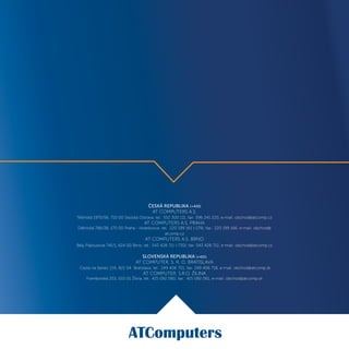 ČESKÁ REPUBLIKA (+420)
AT COMPUTERS A.S.
Těšínská 1970/56, 710 00 Slezská Ostrava, tel.: 552 300 111, fax: 596 241 220, e-mail: obchod@atcomp.cz
AT COMPUTERS A.S. PRAHA
Dělnická 786/38, 170 00 Praha - Holešovice, tel.: 220 199 161 (-179), fax.: 220 199 166, e-mail: obchod@
atcomp.cz
AT COMPUTERS A.S. BRNO
Běly Pažoutové 741/1, 624 00 Brno, tel.: 543 428 711 (-730), fax: 543 428 712, e-mail: obchod@atcomp.cz
SLOVENSKÁ REPUBLIKA (+421)
AT COMPUTER, S. R. O. BRATISLAVA
Cesta na Senec 2/A, 821 04 Bratislava, tel.: 249 406 701, fax: 249 406 718, e-mail: obchod@atcomp.sk
AT COMPUTER, S.R.O. ŽILINA
Framborská 253, 010 01 Žilina, tel.: 415 092 060, fax.: 415 092 061, e-mail: obchod@atcomp.sk
 