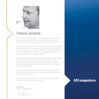 Vážení přátelé,
cílem naší firmy je ulehčit Vám v maximální míře práci při prodeji
zboží a služeb v oblasti ICT. Naše firma patří již řadu let mezi
absolutní špičku distribučních firem na českém a slovenském trhu.
Po spojení s polskou firmou AB v říjnu 2007 tvoříme jednu z největ-
ších distribučních firem v celém regionu Česko-Slovensko-Polsko.
Jsme Vám nablízku v 7 městech – Ostravě, Praze, Brně, Bratislavě,
Žilině, Varšavě a Wroclavi. A dále 24x7 na našem portálu www.
atcomp.cz, který patří k nejlepším na trhu.
Neustále rozšiřujeme sortiment výrobků a zvyšujeme kvalitu služeb
tak, abychom byli Vaším preferovaným dodavatelem. Věříme,
že k pohodovému nákupu u nás přispěje též přátelská firemní
kultura a individuální přístup, který se snažíme u našich zákazníku
dlouhodobě uplatňovat.
Jsme také společnost, která klade silný důraz na komfort a poho-
du našich zaměstnanců, jimž poskytujeme bohatou škálu benefitů
a zaměstnaneckých výhod.
Velmi si vážíme toho, že s Vámi můžeme obchodovat, a věřím,
že naše spolupráce se bude dále rozvíjet.
Aleš Kilnar,
předseda představenstva
 