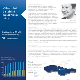 Velmi silná
a stabilní
zákaznická
báze
Petr Vaněk
místopředseda představenstva
Individuální přístup
Každý náš zákazník je jiný, každý je jedinečný.
Své zákazníky se proto snažíme co nejlépe poznat
a poskytovat jim služby tak, aby jim co nejvíce
vyhovovaly a vedly k jejich úspěchu.
O spokojenost zákazníků se starají naši obchodníci,
proto my pečujeme o spokojenost našich obchodní-
ků. Snažíme se vytvořit co nejlepší pracovní podmín-
ky. Investujeme do vzdělávání, moderních pracovních
pomůcek a příjemného prostředí. Díky programům
ATC obchodní univerzity jsou naši obchodníci vždy
lépe informování oproti konkurenci. Nabízíme mož-
nost růstu v profesní kvalifikaci a pracovním zařazení
v rámci našeho dynamického týmu.
O zákazníky v ČR a SR
se stará dohromady
90 obchodníků!
Vzrůstající počet
aktivních zákazníků
Prodej
Ideální geografická poloha
pro zajištění 24hodinové
logistiky v rámci ČR a SR
Centrála: Ostrava
Pobočky: Praha
Brno
Bratislava
Žilina
5 000
4 000
3 000
2 000
1 000
2003 2004 2005 2006 2007 2008 2009 2010 2011 2012 2013 2014 2015
Poland
Praha
Brno
Ostrava
Žilina
Hungary
Czech
Slovakia
Austria
Germany
Bratislava
Specialisté
Struktura našeho obchodního týmu je pevně dána, což zákazníkům zjednoduší orientaci
a komunikaci s námi. Každý náš zákazník má na základě svého zaměření (SMB, prodejní
sítě Comfor, Premio, Triline, Digimax, retail, systémoví integrátoři apod.) v naší firmě svého
prodejního specialistu. K dispozici jsou specialisté na každou značku nebo řadu osobních
počítačů a také odborníci přes servery, storage, komponenty, periferie a všechny ostatní
produkty renomovaných značek z našeho portfolia. Velmi úspěšní jsme také v problemati-
ce řešení pokladních a AUTOID systémů a POS příslušenství.
Našich specialistů si ceníme. Dopřáváme jim možnost dalšího sebevzdělávání a podporu-
jeme je mnoha motivačními faktory.
Call Centrum
Pro jednoduchou a efektivní komunikaci slouží našim zákazníkům špičkové Call Centrum.
Maximální spolupráce s partnernerem
Nejvyšší pozornost a péči věnujeme nastavení platebních mechanismů, zvláště kreditům
a splatnosti faktur. I zde vycházíme z individuálních potřeb a možností našich zákazníků
a obchodních partnerů, a to s jediným cílem – dosáhnout Vaší maximální prosperity,
a tím i Vaší bezvýhradné spokojenosti.
 