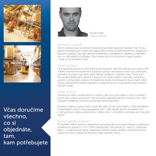 Perfektní a rychlé
Těmito dvěma slovy lze přesně charakterizovat naše logistické oddělení. Na 70 zku-
šených zaměstnanců moderního logistického centra se dvěma externími skladovými
lokacemi zajišťuje, aby bylo denně naskladněno, vyskladněno, zabaleno a odesláno
vše, co naši zákazníci požadují. Tisíce balíků denně a dokonale fungující příjem
i výdej, to je náš denní chléb.
Automatizace
Celý logistický proces je maximálně automatizován. Všechny operace jsou řízeny ERP
a WMS informačním systémem. Evidence, pohyb i kompletace zboží jsou sledovány
výhradně za použití čárového kódu. Zásilky vytváříme v reálném čase. Tisíce polo-
žek vysokoobrátkového zboží je k dispozici ve velmi krátkém čase díky unikátnímu
systému vychystávání a balení. Kompletnost zásilek kontrolujeme scanningem zboží.
Zásilku samozřejmě kvalitně zabalíme a vybavíme prvky k rozpoznání nepovoleného
narušení obalu.
Naše vizitka?
Snažíme se našim zaměstnancům umožnit, aby svou práci dělali s chutí, a nebrali ji
pouze jako nudnou povinnost. Tomuto pojetí odpovídá způsob motivace, ale i nad-
standartní příspěvky na stravu a celá řada dalších benefitů.
Denně je vydáno a zpracováno v průměru přes 33 tisíc kusů zboží v 5 000 položkách.
V nejsilnějších dnech roku expedujeme přes 7 000 zásilek denně. A budete-li mít
k naší distribuci nějakou připomínku? Sdělte nám ji, ať můžeme naši práci pro Vás ještě
zlepšit!
Široká nabídka přeprav
Při expedici našich zásilek k zákazníkům spolupracujeme se všemi předními balíkovými
a paletovými dopravci v ČR – DPD, Česká pošta, Geis parcel CZ, Geis CZ, Gebrüder
Weiss – a nabízíme tak našim zákazníkům širokou paletu služeb a způsobů doručen
včetně možnosti zaplatit při doručení zboží platební kartou.
Včas doručíme
všechno,
co si
objednáte,
tam,
kam potřebujete
Tomáš Holáň
vedoucí logistiky
 