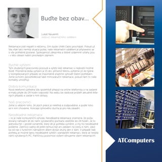 Reklamace jistě nepatří k něčemu, čím byste chtěli často procházet. Pokud už
Vás však tato nemilá situace potká, naše reklamační oddělení je připraveno se
o vše potřebné postarat. Spokojenost zákazníka a dobré vzájemné vztahy jsou
i v této oblasti naším prvořadým zájmem.
Rychlé vyřízení
Tým zkušených pracovníků posoudí a vyřeší Vaši reklamaci v nejkratší možné
lhůtě. Průměrná doba vyřízení je 15 dní, přičemž třetinu vyřídíme již do týdne.
U komplikovaných případů se maximálně snažíme vyhovět Vašim potřebám.
Jsme ochotni zprostředkovat také mimozáruční reklamace, pokud nám to naše
kontakty umožňují.
Dobrá komunikace
Nová telefonní ústředna Vás spolehlivě přepojí na online telefonisty a na zaslané
e-maily přijde do 24 hodin odpověď. Na webu lze sledovat průběh aktuálně řeše-
ných případů a zasílat k nim dotazy.
Naši pracovníci
Jsme si vědomi toho, že jejich práce je nelehká a zodpovědná, a podle toho
se k nim chováme. Koncept týmového ducha je pro nás zásadní.
Neodkladné reklamace
– to je naše konkurenční výhoda. Neodkladná reklamace znamená, že poža-
dovaný náhradní díl do námi vyrobeného počítače obdržíte do 24 hodin. Je to
jednoduché – prostě oznámíte, který díl je potřeba vyměnit, a my ho neodkladně
pošleme. Zatímco vadný díl ještě nemusí být ani zabalen na cestu k nám, zásil-
ka od nás s funkčním náhradním dílem dorazí druhý den k Vám. V případě Vaší
potřeby je možné takto neodkladně vyřešit i standardní reklamaci, která se netýká
námi vyrobených PC. Patřičnou pozornost ovšem věnujeme všem reklamacím.
Buďte bez obav...
Lukáš Neuwirth
vedoucí reklamačního oddělení
 