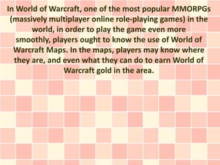 In World of Warcraft, one of the most popular MMORPGs
 (massively multiplayer online role-playing games) in the
       world, in order to play the game even more
   smoothly, players ought to know the use of World of
  Warcraft Maps. In the maps, players may know where
  they are, and even what they can do to earn World of
                Warcraft gold in the area.
 