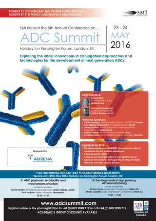 www.adcsummit.com
Register online or fax your registration to +44 (0) 870 9090 712 or call +44 (0) 870 9090 711
ACADEMIC & GROUP DISCOUNTS AVAILABLE
A: ADC payloads: Availability and
mechanisms of action
Workshop Leaders:
David Thurston, Professor of Drug Discovery, King’s College London
Paul Jackson, Project Manager, Femtogenix
08.30 – 12.30
B: Developments in high potency
API manufacturing
Workshop Leaders:
Richard Denk, Head Sales Containment, SKAN AG
Martin Glaettlim, Sales Engineering Containment, SKAN AG
13.30 – 17.30
PLUS TWO INTERACTIVE HALF-DAY POST-CONFERENCE WORKSHOPS
Wednesday 25th May 2016, Holiday Inn Kensington Forum, London, UK
REGISTER BY 29TH FEBRUARY AND RECEIVE A £400 DISCOUNT
REGISTER BY 31ST MARCH AND RECEIVE A £200 DISCOUNT
@SMIPHARM
#SMiADC
SMi Present the 5th Annual Conference on…
ADC Summit
Holiday Inn Kensington Forum, London, UK
23 - 24
MAY
2016
Exploring the latest innovations in conjugation approaches and
technologies for the development of next generation ADCs
Highlights for 2016:
• Takeda presents how ADCETRIS® (brentuximab vedotin)
developed to treat Hodgkin Lymphoma
• Advancement in ADCs:
A step closer to magic bullets in war against cancer
• Safety at the forefront - homogeneity of ADCs for highly
effective and safer cancer therapy
Sponsored by
Chairs for 2016:
Rakesh Dixit,
Vice President, R & D,
MedImmune
Mahendra Deonarain,
Chief Science Officer,
Antikor Biopharma Ltd
Featured Speakers:
• Ashish Gautam, Global Medical Lead – ADCETRIS, Takeda
• Ben-Fillippo Krippendorff, Principal Scientist, Roche
• Jeremy Parker, Principal Scientist, Pharmaceutical
Development, AstraZeneca
• Debbie Meyer, Senior Principal Scientist, Pfizer
• Jens Lohrmann, Senior Global Program Manager, Novartis
 
