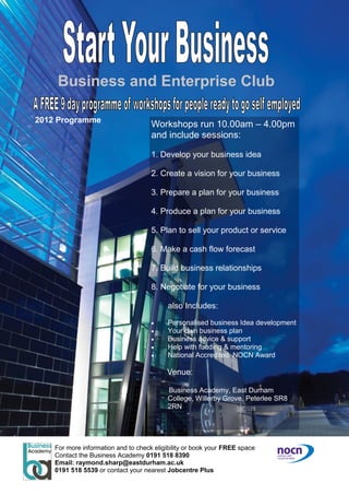Business and Enterprise Club
2012 Programme
Workshops run 10.00am – 4.00pm
and include sessions:
1. Develop your business idea
2. Create a vision for your business
3. Prepare a plan for your business
4. Produce a plan for your business
5. Plan to sell your product or service
6. Make a cash flow forecast
7. Build business relationships
8. Negotiate for your business
also Includes:
 Personalised business Idea development
 Your own business plan
 Business advice & support
 Help with funding & mentoring
 National Accredited NOCN Award
Venue:
Business Academy, East Durham
College, Willerby Grove, Peterlee SR8
2RN
For more information and to check eligibility or book your FREE space
Contact the Business Academy 0191 518 8390
Email: raymond.sharp@eastdurham.ac.uk
0191 518 5539 or contact your nearest Jobcentre Plus
 