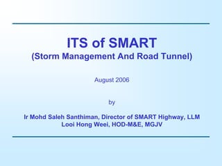 ITS of SMART
(Storm Management And Road Tunnel)
August 2006
by
Ir Mohd Saleh Santhiman, Director of SMART Highway, LLM
Looi Hong Weei, HOD-M&E, MGJV
 