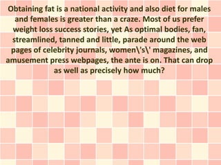 Obtaining fat is a national activity and also diet for males
  and females is greater than a craze. Most of us prefer
 weight loss success stories, yet As optimal bodies, fan,
 streamlined, tanned and little, parade around the web
 pages of celebrity journals, women's' magazines, and
amusement press webpages, the ante is on. That can drop
             as well as precisely how much?
 