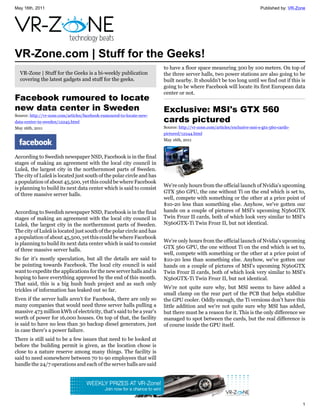 May 16th, 2011                                                                                                           Published by: VR-Zone




VR-Zone.com | Stuff for the Geeks!
                                                                       to have a floor space measuring 300 by 100 meters. On top of
  VR-Zone | Stuff for the Geeks is a bi-weekly publication             the three server halls, two power stations are also going to be
  covering the latest gadgets and stuff for the geeks.                 built nearby. It shouldn't be too long until we find out if this is
                                                                       going to be where Facebook will locate its first European data
                                                                       center or not.
Facebook rumoured to locate
new data center in Sweden                                              Exclusive: MSI's GTX 560
Source: http://vr-zone.com/articles/facebook-rumoured-to-locate-new-
data-center-in-sweden/12245.html                                       cards pictured
May 16th, 2011                                                         Source: http://vr-zone.com/articles/exclusive-msi-s-gtx-560-cards-
                                                                       pictured/12244.html
                                                                       May 16th, 2011



According to Swedish newspaper NSD, Facebook is in the final
stages of making an agreement with the local city council in
Luleå, the largest city in the northernmost parts of Sweden.
The city of Luleå is located just south of the polar circle and has
a population of about 45,500, yet this could be where Facebook
                                                                       We're only hours from the official launch of Nvidia's upcoming
is planning to build its next data center which is said to consist
                                                                       GTX 560 GPU, the one without Ti on the end which is set to,
of three massive server halls.
                                                                       well, compete with something or the other at a price point of
                                                                       $10-20 less than something else. Anyhow, we've gotten our
According to Swedish newspaper NSD, Facebook is in the final           hands on a couple of pictures of MSI's upcoming N560GTX
stages of making an agreement with the local city council in           Twin Frozr II cards, both of which look very similar to MSI's
Luleå, the largest city in the northernmost parts of Sweden.           N560GTX-Ti Twin Frozr II, but not identical.
The city of Luleå is located just south of the polar circle and has
a population of about 45,500, yet this could be where Facebook
                                                                       We're only hours from the official launch of Nvidia's upcoming
is planning to build its next data center which is said to consist
                                                                       GTX 560 GPU, the one without Ti on the end which is set to,
of three massive server halls.
                                                                       well, compete with something or the other at a price point of
So far it's mostly speculation, but all the details are said to        $10-20 less than something else. Anyhow, we've gotten our
be pointing towards Facebook. The local city council is said           hands on a couple of pictures of MSI's upcoming N560GTX
want to expedite the applications for the new server halls and is      Twin Frozr II cards, both of which look very similar to MSI's
hoping to have everything approved by the end of this month.           N560GTX-Ti Twin Frozr II, but not identical.
That said, this is a big hush hush project and as such only
                                                                       We're not quite sure why, but MSI seems to have added a
trickles of information has leaked out so far.
                                                                       small clamp on the rear part of the PCB that helps stabilize
Even if the server halls aren't for Facebook, there are only so        the GPU cooler. Oddly enough, the Ti versions don't have this
many companies that would need three server halls pulling a            little addition and we're not quite sure why MSI has added,
massive 473 million kWh of electricity, that's said to be a year's     but there must be a reason for it. This is the only difference we
worth of power for 16,000 houses. On top of that, the facility         managed to spot between the cards, but the real difference is
is said to have no less than 30 backup diesel generators, just         of course inside the GPU itself.
in case there's a power failure.
There is still said to be a few issues that need to be looked at
before the building permit is given, as the location chose is
close to a nature reserve among many things. The facility is
said to need somewhere between 70 to 90 employees that will
handle the 24/7 operations and each of the server halls are said




                                                                                                                                            1
 