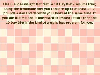 This is a lose weight fast diet. A 10 Day Diet? Yes, it's true;
 using the lemonade diet you can lose up to at least 1 – 2
 pounds a day and detoxify your body at the same time. If
you are like me and is interested in instant results then the
  10 Day Diet is the kind of weight loss program for you.
 