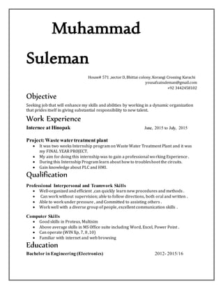 Muhammad
Suleman
House# 571 ,sector D,Bhittai colony,Korangi Crossing Karachi
yousafzaisuleman@gmail.com
+92 3442458102
Objective
Seeking job that will enhance my skills and abilities by working in a dynamic organization
that prides itself in giving substantial responsibility to new talent.
Work Experience
Internee at Hinopak June, 2015 to July, 2015
Project:Waste watertreatment plant
 It was two weeks Internship program on Waste Water Treatment Plant and it was
my FINAL YEAR PROJECT.
 My aim for doing this internship was to gain a professional working Experience .
 During this Internship Program learn about how to troubleshoot the circuits.
 Gain knowledge about PLC and HMI.
Qualification
Professional Interpersonal and Teamwork Skills
 Well-organized and efficient ,can quickly learn new procedures and methods .
 Can work without supervision; able to follow directions, both oral and written .
 Able to work under pressure , and Committed to assisting others .
 Work well with a diverse group of people, excellent communication skills .
Computer Skills
 Good skills in Proteus, Multisim
 Above average skills in MS Office suite including Word, Excel, Power Point .
 Can operate (WIN Xp, 7, 8 ,10)
 Familiar with internet and web browsing
Education
Bachelor in Engineering (Electronics) 2012- 2015/16
 
