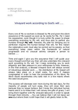 WORD OF GOD
... through Bertha Dudde
8635
Vineyard work according to God’s will ....
Every one of My co-workers is blessed by Me and given the silent
assurance of My support as soon as he works for Me. For I need
his cooperation, even though it is truly within My power to shape
everything according to My will, and thus also to perfect you
humans through My will. However, My plan for bringing you to
perfection requires the human being’s free will, for this reason
the redemptive work must also be carried out by people, so that
everything takes place within the framework of natural
progression and no unusual activity compels a person to
believe ....
Time and again I give you the assurance that I will guide your
every thought and that you then will also undertake the vineyard
work according to My will. Yet I keep reminding you to work
diligently and take pleasure in your willingness to help. However,
in the final analysis, a blessed vineyard work will always consist
of industrious detailed work .... the distribution of My Gospel will
always take place on a small scale, for even if masses
congregated in order to hear the proclamation of My Word, My
Word would nevertheless only take root in a few hearts where
the seed would grow.
The success will decrease ever more during the last days, for the
majority of people will turn away, they will close their ears
because they no longer believe. But I know the individual human
hearts and it is to these that I will convey the gifts of grace; I will
bring them together with My vineyard labourers in order to speak
through them directly ....You can believe that I will not leave out
one soul where there is still hope that it will gladly listen to Me.
 