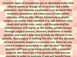 Cosmetic types of procedures are so abundant today that
     often it seems as though all of us have had a little
 procedure. Non-invasive treatments such as facial filler
     remedies sometimes are taken care of over within
     minutes, with no side effects. Conversely a, plastic
 surgery, no matter how common it is, still involves risky
     steps and carries risks, costs, and the potential for
  complications and regret. In the media, people breeze
  through surgical process, recovery downtime is nearly
 ignored, and have a new face or body by the end of the
episode. Real surgery is nothing like that, and the decision
 to have cosmetic surgery is a serious one. How can you
   enlist if medical procedures is right for you? The final
   decision will have to be made jointly with a cosmetic
    surgeon. But there are a few questions that you can
 