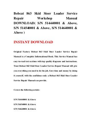 Bobcat 863 Skid Steer Loader Service
Repair Workshop Manual
DOWNLOAD( S/N 514440001 & Above,
S/N 514540001 & Above, S/N 514640001 &
Above )
INSTANT DOWNLOAD
Original Factory Bobcat 863 Skid Steer Loader Service Repair
Manual is a Complete Informational Book. This Service Manual has
easy-to-read text sections with top quality diagrams and instructions.
Trust Bobcat 863 Skid Steer Loader Service Repair Manual will give
you everything you need to do the job. Save time and money by doing
it yourself, with the confidence only a Bobcat 863 Skid Steer Loader
Service Repair Manual can provide.
Covers the following serials:
S/N 514440001 & Above
S/N 514540001 & Above
S/N 514640001 & Above
 