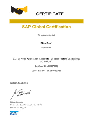 CERTIFICATE
SAP Global Certification
We hereby confirm that
Eliza Dash
is certified as
SAP Certified Application Associate - SuccessFactors Onboarding
(C_THR91_1411)
Certificate ID: s0015570978
Certified on: 2014-08-01 00:00:00.0
Walldorf, 07.03.2016
Michael Kleinemeier
Member of the Global Managing Board of SAP SE
Global Service &Support
 