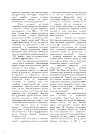 6
ворожнечі, спрямовану проти етнічної групи
тутсі, радіостанція «Вільне радіо і телебачення
тисячі пагорбів» провела агресивну
пропагандистську кампанію, що сприяла
розпалюванню геноциду хуту проти тутсі17
. 	
	 Кейсом державної комунікації,
спрямованої на об’єднання в кризових умовах,
є діяльність Комітету публічної інформації,
підпорядкованого уряду США у 1917–1919
роках. Агенція була створена президентом
Вудро Вільсоном з метою спрямування
громадської думки США на підтримку участі
держави у Першій світовій війні18
. Комітет
створив комплексну систему внутрішньої
комунікації із громадянами США та
зовнішньої – з громадянами іноземних
держав. Окрема персональна робота
проводилася серед мігрантів з різних країн
світу для підвищення їхньої лояльності до
США. Комітет також організував візити
іноземних журналістів до США19
.
	 Історичним прикладом комунікаційної
стратегії заради примирення є інформаційний
супровід Белфастської угоди (Угоди страсної
п’ятниці), що була укладена у 1998 році
для врегулювання конфлікту у Північній
Ірландії. Стратегія була розроблена Соціал-
демократичною і лейбористкою партією
Північної Ірландії для забезпечення підтримки
Белфастської угоди на референдумі.
Комунікація на підтримку угоди була
розроблена в такий спосіб, щоб донести
привабливість і практичну вигоду положень
угоди для всіх жителів Північної Ірландії
незалежно від їхніх політичних, релігійних
переконань або походження20
. Важливу
роль у реалізації стратегії відіграли місцеві
громадські організації та лідери думок, які
інформували населення про переваги угоди
задля «нормального» і «кращого» майбутнього,
а також будували діалог із жертвами
конфлікту21
. Зусилля політичних акторів і
громадського сектору були консолідованими,
що і позначилося на результатах референдуму:
жителі Північної Ірландії підтримали
Белфастську угоду.
Описані вище кейси США та Північної
Ірландії є прикладами системної комунікації
із ефективним залученням наявних ресурсів,
що у наші дні називається стратегічними
комунікаціями. Британський експерт зі
стратегічних комунікацій Стів Тетхем дає
їм наступне визначення: «система сталих
і узгоджених дій, що проводяться на
стратегічному, оперативному та тактичному
рівнях і уможливлюють розуміння цільової
аудиторії, а також визначають ефективні
канали для просування і підтримки певних
типів поведінки»22
.
	 Згідно з Національною концепцією
США зі стратегічних комунікацій від 2010 року,
існує два виміри стратегічних комунікацій:
1) культура комунікації – приведення у
відповідність слів до реальних дій і політики,
тобто систематичне донесення вироблених
політичних рішень до громадськості; 2)
цілеспрямована комунікація і залучення
– діяльність, спрямована на залучення,
інформування та здійснення впливу на людей
через публічні заходи, публічну дипломатію,
інформаційні операції та інші зусилля23
.
	 Стратегічні комунікації стали
невід’ємною складовою операцій
НАТО. Так, Centre of Excellence Strategic
Communications відповідає за координацію
та адекватне використання комунікаційних
спроможностей Альянсу для підтримки
його політик, операцій і діяльності24
. До
інструментів стратегічних комунікацій НАТО
входять публічна дипломатія, публічні зв’язки
з громадськістю та зв’язки з громадськістю
у військових питаннях, інформаційні та
психологічні операції25
.
	 Важливість стратегічних комунікацій
також пов’язана із актуалізацією
інформаційних протистоянь (воєн), що
мають безпосередній вплив на міжнародну
політику. Навесні 2015 року, визнаючи
загрозу дезінформаційних кампаній Росії,
країни-члени ЄС погодили започаткувати
роботу оперативної групи East StratCom
Task Force, завданням якої є комунікація і
просування політик ЄС щодо країн Східного
партнерства, підтримка свободи та посилення
спроможностей незалежних ЗМІ у країнах
Східного партнерства та ЄС, а також
 