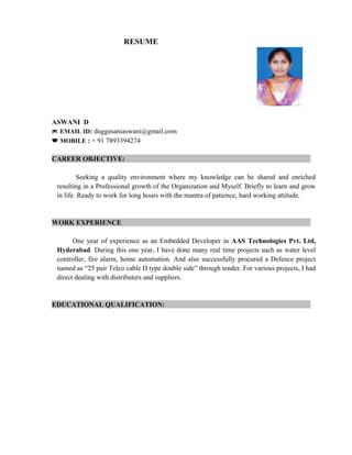 RESUME
ASWANI D
* EMAIL ID: duggasaniaswani@gmail.com
 MOBILE : + 91 7893394274
CAREER OBJECTIVE:
Seeking a quality environment where my knowledge can be shared and enriched
resulting in a Professional growth of the Organization and Myself. Briefly to learn and grow
in life. Ready to work for long hours with the mantra of patience, hard working attitude.
WORK EXPERIENCE
One year of experience as an Embedded Developer in AAS Technologies Pvt. Ltd,
Hyderabad. During this one year, I have done many real time projects such as water level
controller, fire alarm, home automation. And also successfully procured a Defence project
named as “25 pair Telco cable D type double side” through tender. For various projects, I had
direct dealing with distributers and suppliers.
EDUCATIONAL QUALIFICATION:
 