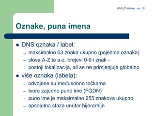 DNS (T-Mobile) - str. 10
Oznake, puna imena
 DNS oznaka / label:
– maksimalno 63 znaka ukupno (pojedina oznaka)
– slova A-Z te a-z, brojevi 0-9 i znak -
– postoji lokalizacija, ali se ne primjenjuje globalno
 više oznaka (labela):
– odvojene su međusobno točkama
– tvore zajedno puno ime (FQDN)
– puno ime je maksimalno 255 znakova ukupno
– apsolutna staza unutar hijerarhije
 
