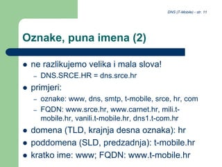 DNS (T-Mobile) - str. 11
Oznake, puna imena (2)
 ne razlikujemo velika i mala slova!
– DNS.SRCE.HR = dns.srce.hr
 primjeri:
– oznake: www, dns, smtp, t-mobile, srce, hr, com
– FQDN: www.srce.hr, www.carnet.hr, mili.t-
mobile.hr, vanili.t-mobile.hr, dns1.t-com.hr
 domena (TLD, krajnja desna oznaka): hr
 poddomena (SLD, predzadnja): t-mobile.hr
 kratko ime: www; FQDN: www.t-mobile.hr
 