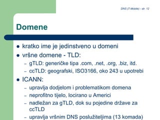 DNS (T-Mobile) - str. 12
Domene
 kratko ime je jedinstveno u domeni
 vršne domene - TLD:
– gTLD: generičke tipa .com, .net, .org, .biz, itd.
– ccTLD: geografski, ISO3166, oko 243 u upotrebi
 ICANN:
– upravlja dodjelom i problematikom domena
– neprofitno tijelo, locirano u Americi
– nadležan za gTLD, dok su pojedine države za
ccTLD
– upravlja vršnim DNS poslužiteljima (13 komada)
 