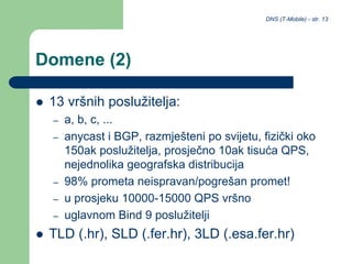 DNS (T-Mobile) - str. 13
Domene (2)
 13 vršnih poslužitelja:
– a, b, c, ...
– anycast i BGP, razmješteni po svijetu, fizički oko
150ak poslužitelja, prosječno 10ak tisuća QPS,
nejednolika geografska distribucija
– 98% prometa neispravan/pogrešan promet!
– u prosjeku 10000-15000 QPS vršno
– uglavnom Bind 9 poslužitelji
 TLD (.hr), SLD (.fer.hr), 3LD (.esa.fer.hr)
 