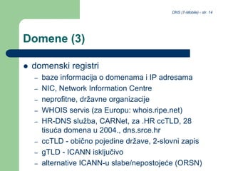 DNS (T-Mobile) - str. 14
Domene (3)
 domenski registri
– baze informacija o domenama i IP adresama
– NIC, Network Information Centre
– neprofitne, državne organizacije
– WHOIS servis (za Europu: whois.ripe.net)
– HR-DNS služba, CARNet, za .HR ccTLD, 28
tisuća domena u 2004., dns.srce.hr
– ccTLD - obično pojedine države, 2-slovni zapis
– gTLD - ICANN isključivo
– alternative ICANN-u slabe/nepostojeće (ORSN)
 