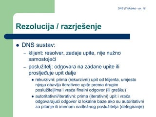DNS (T-Mobile) - str. 16
Rezolucija / razrješenje
 DNS sustav:
– klijent: resolver, zadaje upite, nije nužno
samostojeći
– poslužitelj: odgovara na zadane upite ili
prosljeđuje upit dalje
 rekurzivni: prima (rekurzivni) upit od klijenta, umjesto
njega obavlja iterativne upite prema drugim
poslužiteljima i vraća finalni odgovor (ili grešku)
 autoritativni/iterativni: prima (iterativni) upit i vraća
odgovarajući odgovor iz lokalne baze ako su autoritativni
za pitanje ili imenom nadležnog poslužitelja (delegiranje)
 