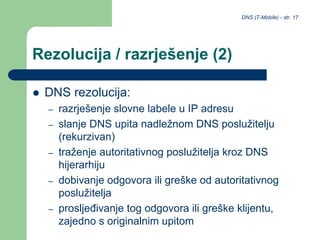 DNS (T-Mobile) - str. 17
Rezolucija / razrješenje (2)
 DNS rezolucija:
– razrješenje slovne labele u IP adresu
– slanje DNS upita nadležnom DNS poslužitelju
(rekurzivan)
– traženje autoritativnog poslužitelja kroz DNS
hijerarhiju
– dobivanje odgovora ili greške od autoritativnog
poslužitelja
– prosljeđivanje tog odgovora ili greške klijentu,
zajedno s originalnim upitom
 
