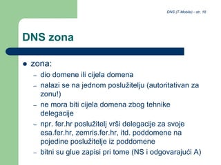 DNS (T-Mobile) - str. 18
DNS zona
 zona:
– dio domene ili cijela domena
– nalazi se na jednom poslužitelju (autoritativan za
zonu!)
– ne mora biti cijela domena zbog tehnike
delegacije
– npr. fer.hr poslužitelj vrši delegacije za svoje
esa.fer.hr, zemris.fer.hr, itd. poddomene na
pojedine poslužitelje iz poddomene
– bitni su glue zapisi pri tome (NS i odgovarajući A)
 