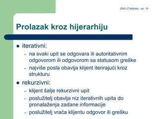 DNS (T-Mobile) - str. 19
Prolazak kroz hijerarhiju
 iterativni:
– na svaki upit se odgovara ili autoritativnim
odgovorom ili odgovorom sa statusom greške
– najviše posla obavlja klijent iterirajući kroz
strukturu
 rekurzivni:
– klijent šalje rekurzivni upit
– poslužitelj obavlja niz iterativnih upita do
pronalaženja zadane informacije
– poslužitelj vraća klijentu odgovor ili grešku
 