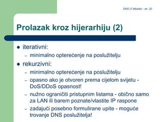 DNS (T-Mobile) - str. 20
Prolazak kroz hijerarhiju (2)
 iterativni:
– minimalno opterećenje na poslužitelju
 rekurzivni:
– minimalno opterećenje na poslužitelju
– opasno ako je otvoren prema cijelom svijetu -
DoS/DDoS opasnost!
– nužno ograničiti pristupnim listama - obično samo
za LAN ili barem poznate/vlastite IP raspone
– zadajući posebno formulirane upite - moguće
trovanje DNS poslužitelja!
 