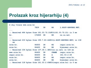 DNS (T-Mobile) - str. 22
Prolazak kroz hijerarhiju (4)
$ dig +trace www.srce.hr
. 7829 IN NS L.ROOT-SERVERS.NET.
...
;; Received 484 bytes from 161.53.72.21#53(161.53.72.21) in 3 ms
hr. 172800 IN NS ns.uu.net.
...
;; Received 233 bytes from 199.7.83.42#53(L.ROOT-SERVERS.NET) in 138
ms
srce.hr. 86400 IN NS regoc.srce.hr.
srce.hr. 86400 IN NS bjesomar.srce.hr.
;; Received 104 bytes from 137.39.1.3#53(ns.uu.net) in 126 ms
www.srce.hr. 86400 IN CNAME regoc.srce.hr.
regoc.srce.hr. 86400 IN A 161.53.2.69
srce.hr. 86400 IN NS regoc.srce.hr.
srce.hr. 86400 IN NS bjesomar.srce.hr.
;; Received 118 bytes from 161.53.2.69#53(regoc.srce.hr) in 0 ms
 