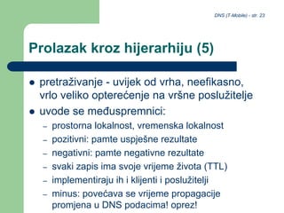 DNS (T-Mobile) - str. 23
Prolazak kroz hijerarhiju (5)
 pretraživanje - uvijek od vrha, neefikasno,
vrlo veliko opterećenje na vršne poslužitelje
 uvode se međuspremnici:
– prostorna lokalnost, vremenska lokalnost
– pozitivni: pamte uspješne rezultate
– negativni: pamte negativne rezultate
– svaki zapis ima svoje vrijeme života (TTL)
– implementiraju ih i klijenti i poslužitelji
– minus: povećava se vrijeme propagacije
promjena u DNS podacima! oprez!
 