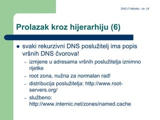 DNS (T-Mobile) - str. 24
Prolazak kroz hijerarhiju (6)
 svaki rekurzivni DNS poslužitelj ima popis
vršnih DNS čvorova!
– izmjene u adresama vršnih poslužitelja iznimno
rijetke
– root zona, nužna za normalan rad!
– distribucija poslužitelja: http://www.root-
servers.org/
– službeno:
http://www.internic.net/zones/named.cache
 