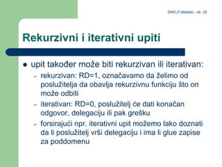 DNS (T-Mobile) - str. 25
Rekurzivni i iterativni upiti
 upit također može biti rekurzivan ili iterativan:
– rekurzivan: RD=1, označavamo da želimo od
poslužitelja da obavlja rekurzivnu funkciju što on
može odbiti
– iterativan: RD=0, poslužitelj će dati konačan
odgovor, delegaciju ili pak grešku
– forsirajući npr. iterativni upit možemo lako doznati
da li poslužitelj vrši delegaciju i ima li glue zapise
za poddomenu
 